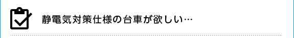 静電気対策仕様の台車が欲しい…
